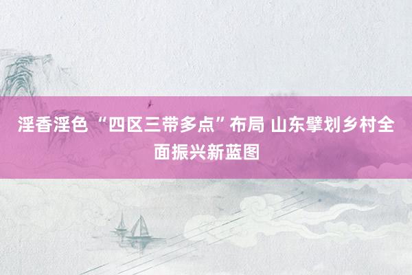 淫香淫色 “四区三带多点”布局 山东擘划乡村全面振兴新蓝图
