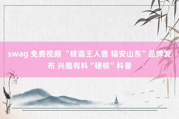swag 免费视频 “核谐王人鲁 辐安山东”品牌发布 兴趣有料“硬核”科普