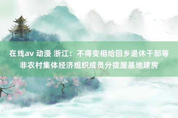 在线av 动漫 浙江：不得变相给回乡退休干部等非农村集体经济组织成员分拨屋基地建房