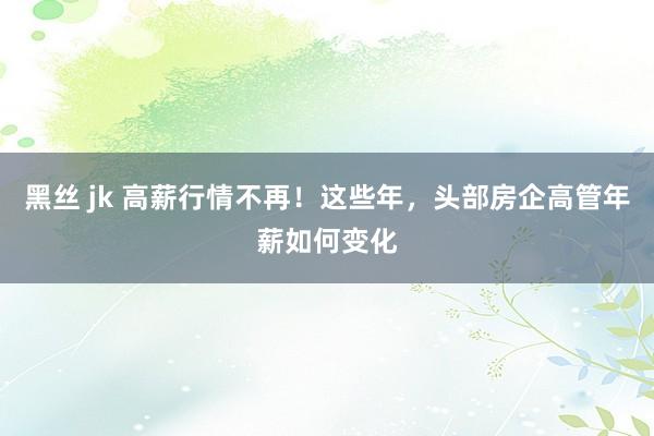黑丝 jk 高薪行情不再！这些年，头部房企高管年薪如何变化