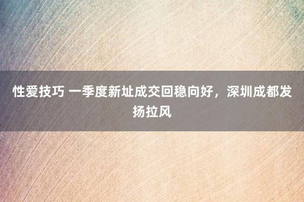 性爱技巧 一季度新址成交回稳向好，深圳成都发扬拉风