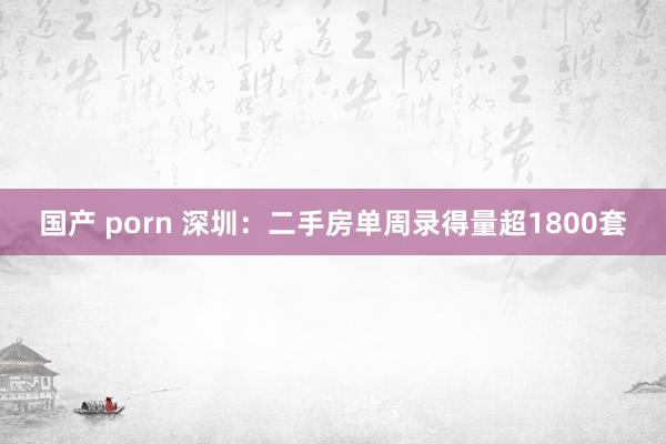 国产 porn 深圳：二手房单周录得量超1800套