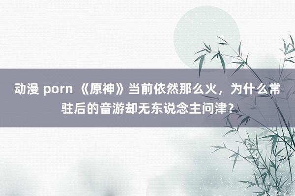 动漫 porn 《原神》当前依然那么火，为什么常驻后的音游却无东说念主问津？