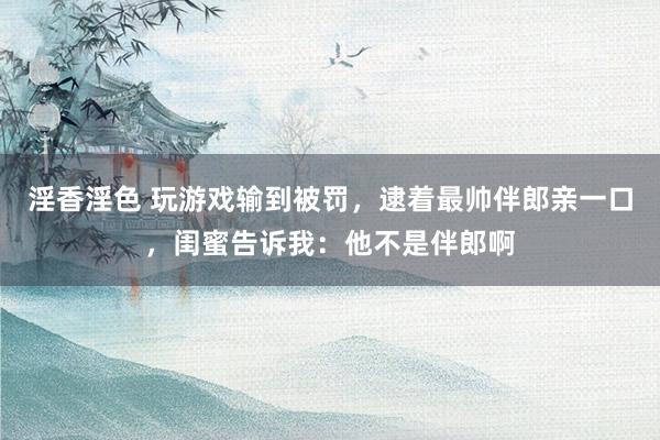 淫香淫色 玩游戏输到被罚，逮着最帅伴郎亲一口，闺蜜告诉我：他不是伴郎啊