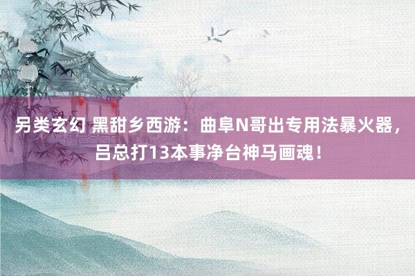另类玄幻 黑甜乡西游：曲阜N哥出专用法暴火器，吕总打13本事净台神马画魂！