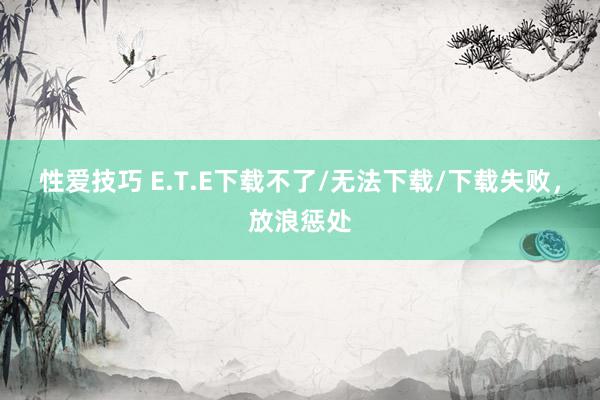 性爱技巧 E.T.E下载不了/无法下载/下载失败，放浪惩处