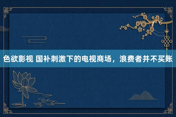 色欲影视 国补刺激下的电视商场，浪费者并不买账