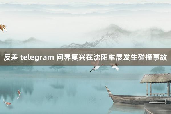 反差 telegram 问界复兴在沈阳车展发生碰撞事故