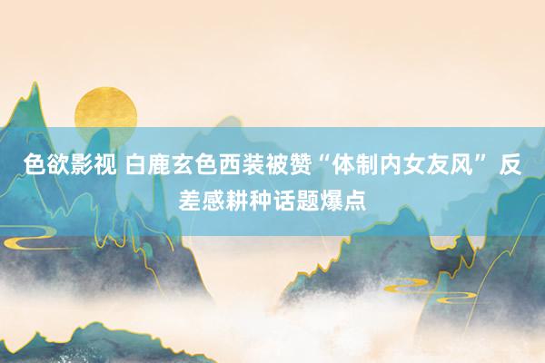 色欲影视 白鹿玄色西装被赞“体制内女友风” 反差感耕种话题爆点