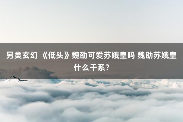 另类玄幻 《低头》魏劭可爱苏娥皇吗 魏劭苏娥皇什么干系？