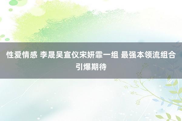 性爱情感 李晟吴宣仪宋妍霏一组 最强本领流组合引爆期待