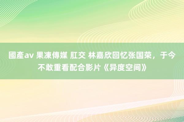 國產av 果凍傳媒 肛交 林嘉欣回忆张国荣，于今不敢重看配合影片《异度空间》