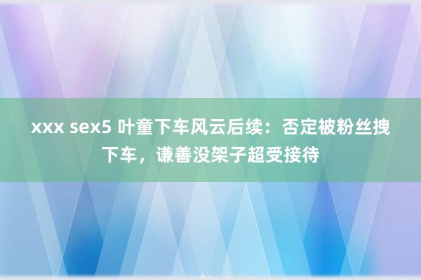xxx sex5 叶童下车风云后续：否定被粉丝拽下车，谦善没架子超受接待