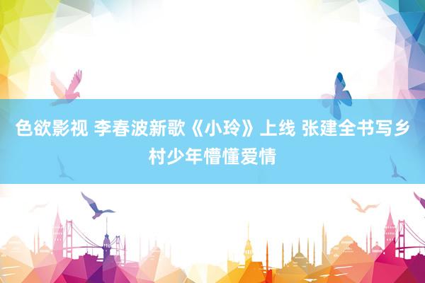 色欲影视 李春波新歌《小玲》上线 张建全书写乡村少年懵懂爱情