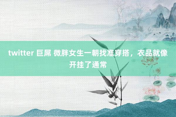 twitter 巨屌 微胖女生一朝找准穿搭，衣品就像开挂了通常