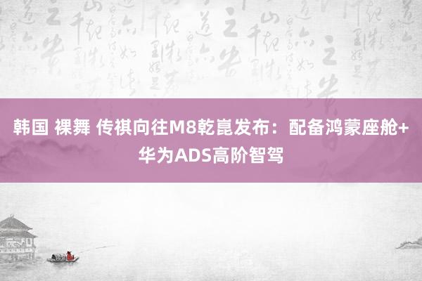 韩国 裸舞 传祺向往M8乾崑发布：配备鸿蒙座舱+华为ADS高阶智驾