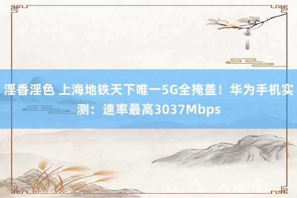 淫香淫色 上海地铁天下唯一5G全掩盖！华为手机实测：速率最高3037Mbps