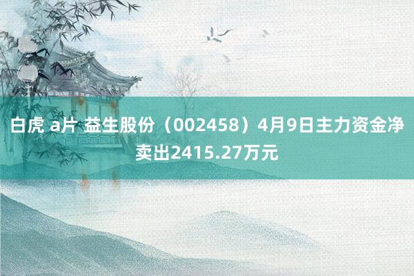 白虎 a片 益生股份（002458）4月9日主力资金净卖出2415.27万元