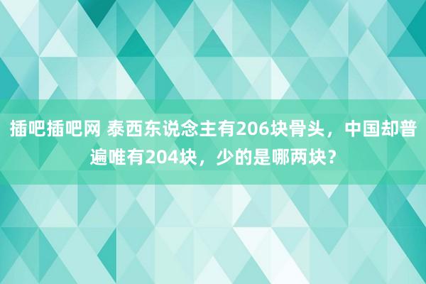 插吧插吧网 泰西东说念主有206块骨头，中国却普遍唯有204块，少的是哪两块？