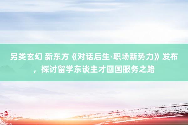 另类玄幻 新东方《对话后生·职场新势力》发布，探讨留学东谈主才回国服务之路
