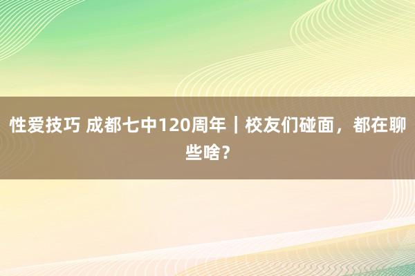 性爱技巧 成都七中120周年｜校友们碰面，都在聊些啥？