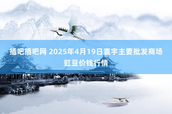 插吧插吧网 2025年4月19日寰宇主要批发商场豇豆价钱行情