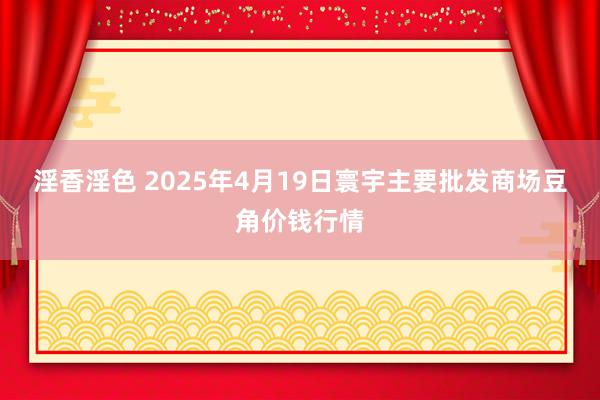 淫香淫色 2025年4月19日寰宇主要批发商场豆角价钱行情