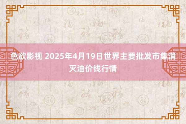 色欲影视 2025年4月19日世界主要批发市集消灭油价钱行情