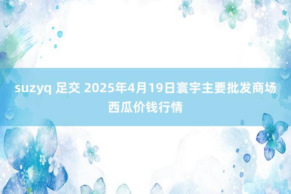 suzyq 足交 2025年4月19日寰宇主要批发商场西瓜价钱行情