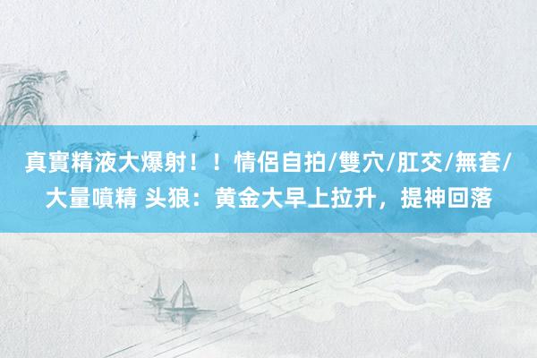 真實精液大爆射！！情侶自拍/雙穴/肛交/無套/大量噴精 头狼：黄金大早上拉升，提神回落