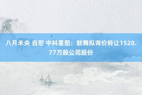 八月未央 自慰 中科星图：鼓舞拟询价转让1528.77万股公司股份