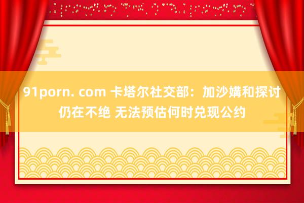 91porn. com 卡塔尔社交部：加沙媾和探讨仍在不绝 无法预估何时兑现公约