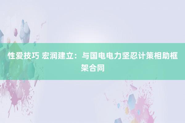 性爱技巧 宏润建立：与国电电力坚忍计策相助框架合同