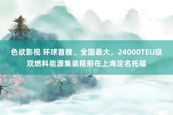 色欲影视 环球首艘、全国最大，24000TEU级双燃料能源集装箱船在上海定名托福