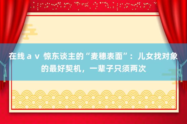 在线ａｖ 惊东谈主的“麦穗表面”：儿女找对象的最好契机，一辈子只须两次