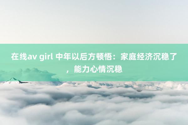 在线av girl 中年以后方顿悟：家庭经济沉稳了，能力心情沉稳