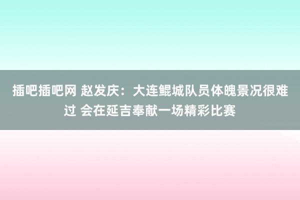 插吧插吧网 赵发庆：大连鲲城队员体魄景况很难过 会在延吉奉献一场精彩比赛