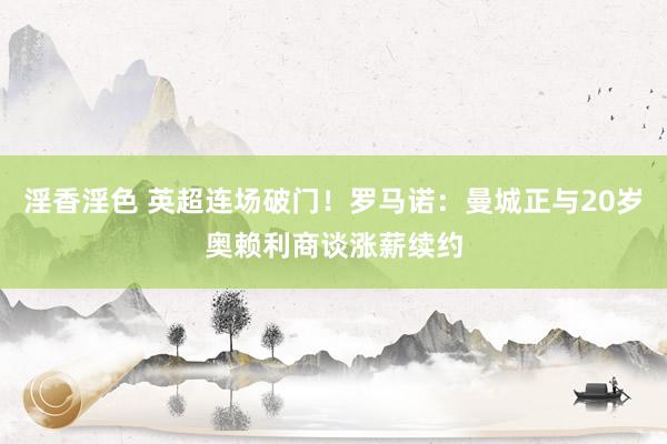 淫香淫色 英超连场破门！罗马诺：曼城正与20岁奥赖利商谈涨薪续约