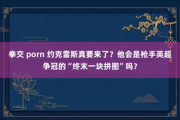 拳交 porn 约克雷斯真要来了？他会是枪手英超争冠的“终末一块拼图”吗？