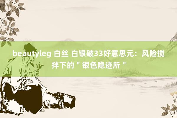 beautyleg 白丝 白银破33好意思元：风险搅拌下的＂银色隐迹所＂