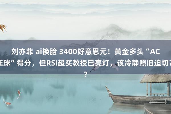 刘亦菲 ai换脸 3400好意思元！黄金多头“ACE球”得分，但RSI超买教授已亮灯，该冷静照旧迫切？