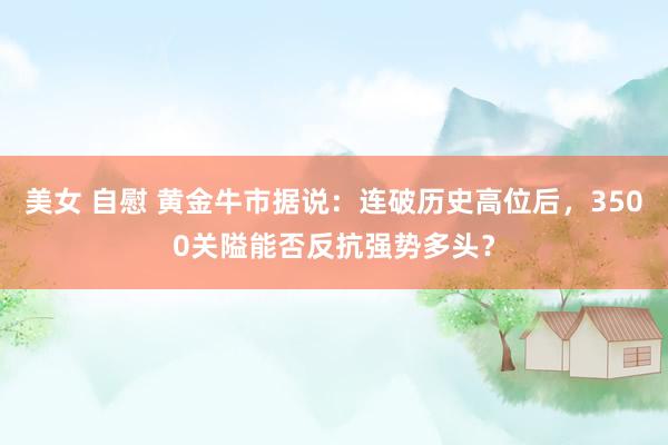 美女 自慰 黄金牛市据说：连破历史高位后，3500关隘能否反抗强势多头？