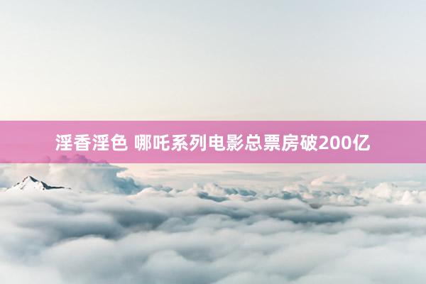 淫香淫色 哪吒系列电影总票房破200亿