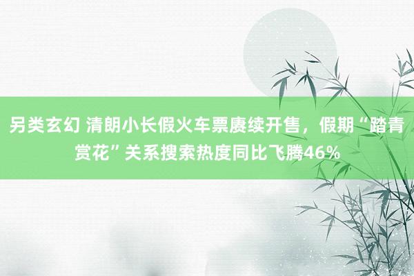 另类玄幻 清朗小长假火车票赓续开售，假期“踏青赏花”关系搜索热度同比飞腾46%