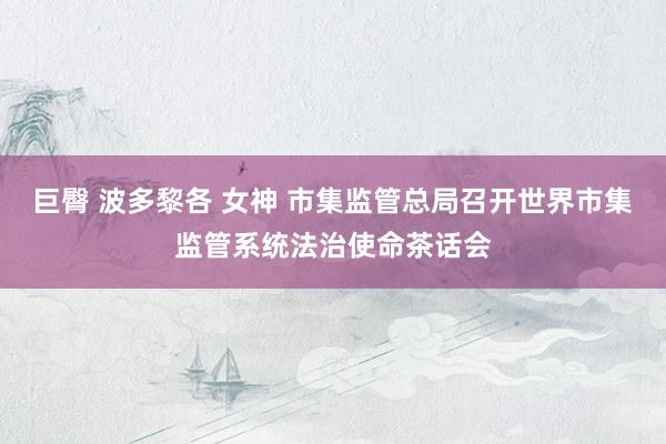 巨臀 波多黎各 女神 市集监管总局召开世界市集监管系统法治使命茶话会