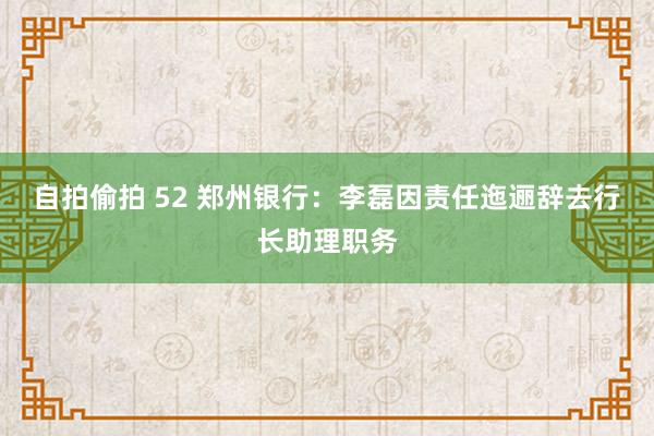 自拍偷拍 52 郑州银行：李磊因责任迤逦辞去行长助理职务