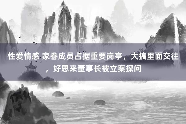 性爱情感 家眷成员占据重要岗亭，大搞里面交往，好思来董事长被立案探问