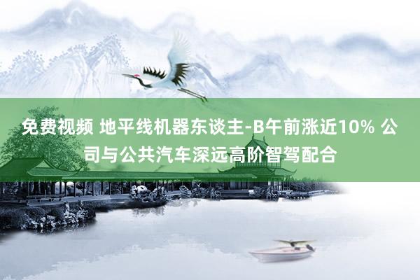 免费视频 地平线机器东谈主-B午前涨近10% 公司与公共汽车深远高阶智驾配合