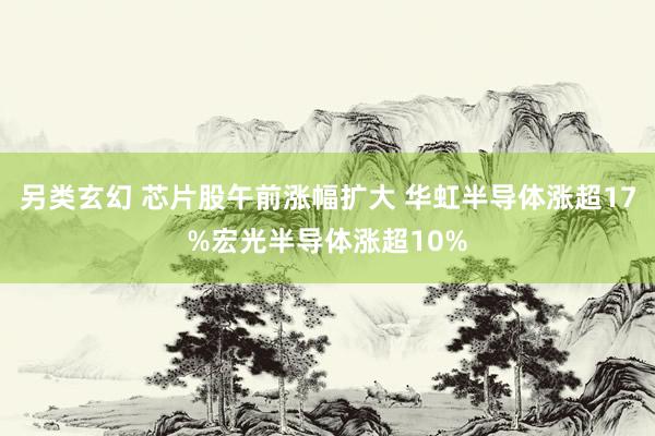 另类玄幻 芯片股午前涨幅扩大 华虹半导体涨超17%宏光半导体涨超10%