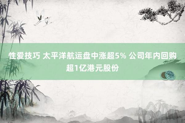 性爱技巧 太平洋航运盘中涨超5% 公司年内回购超1亿港元股份